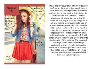 Magazine
Title
New
Music
Win tickets to
Leeds festival!
Could Fall
Out Boy
and All
Your Low
Tour
Again?
Go
online
to win!
This is another cover draft. This more detailed
draft shows the scale of the type of image I
could and how I would place text around the
main subject so that she is still visible and the
text is easy to read and clear. The text
placement is important as not only will it
frame the featuring artist in the image but it
will also indicate to the audience to type of
content in the magazine. The magazine title
will be isolated in its own box away from the
rest of the text to indicate importance to the
target audience. The top and bottom strips
will include artists in the magazine. This will
attract a wider audience and appeal directly to
the interests of the audience. The subject of
the image will be female as my target
audience is primarily female. By including
someone of the same gender as the audience
they will be able to relate to her on a more
personal level increasing the possibility of
them buying the magazine.
 