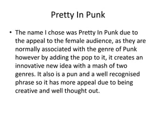 Pretty In Punk
• The name I chose was Pretty In Punk due to
the appeal to the female audience, as they are
normally associated with the genre of Punk
however by adding the pop to it, it creates an
innovative new idea with a mash of two
genres. It also is a pun and a well recognised
phrase so it has more appeal due to being
creative and well thought out.
 