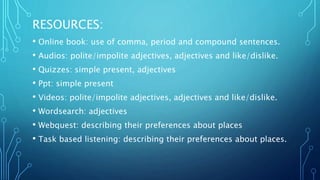 RESOURCES:
• Online book: use of comma, period and compound sentences.
• Audios: polite/impolite adjectives, adjectives and like/dislike.
• Quizzes: simple present, adjectives
• Ppt: simple present
• Videos: polite/impolite adjectives, adjectives and like/dislike.
• Wordsearch: adjectives
• Webquest: describing their preferences about places
• Task based listening: describing their preferences about places.
 
