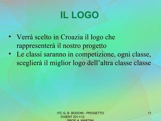 IL LOGO Verrà scelto in Croazia il logo che rappresenterà il nostro progetto Le classi saranno in competizione, ogni classe, sceglierà il miglior logo dell’altra classe classe  ITC G. B. BODONI - PROGETTO OVIENT 2011/12  PROF A. MARTINI 