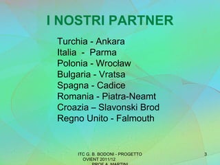 I NOSTRI PARTNER ITC G. B. BODONI - PROGETTO OVIENT 2011/12  PROF A. MARTINI Turchia - Ankara Italia  -  Parma Polonia - Wrocław Bulgaria - Vratsa Spagna - Cadice Romania - Piatra-Neamt Croazia – Slavonski Brod Regno Unito - Falmouth 