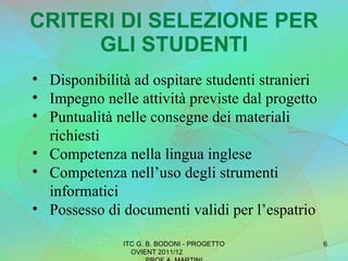 CRITERI DI SELEZIONE PER GLI STUDENTI Disponibilità ad ospitare studenti stranieri Impegno nelle attività previste dal progetto Puntualità nelle consegne dei materiali richiesti Competenza nella lingua inglese Competenza nell’uso degli strumenti informatici Possesso di documenti validi per l’espatrio ITC G. B. BODONI - PROGETTO OVIENT 2011/12  PROF A. MARTINI 