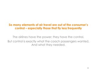 So many elements of air travel are out of the consumer’s
    control – especially those that fly less frequently


    The airlines have the power; they have the control.
But control is exactly what the coach passengers wanted.
                   And what they needed.




                                                       66
 