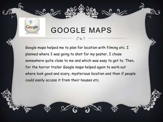 GOOGLE MAPS

Google maps helped me to plan for location with filming etc. I
planned where I was going to shot for my poster, I chose
somewhere quite close to me and which was easy to get to. Then,
for the horror trailer Google maps helped again to work out
where look good and scary, mysterious location and then if people
could easily access it from their houses etc.
 