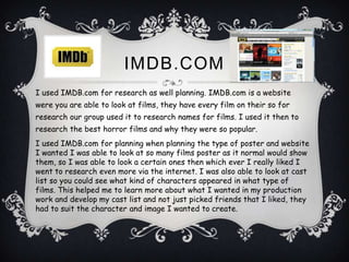 IMDB.COM
I used IMDB.com for research as well planning. IMDB.com is a website
were you are able to look at films, they have every film on their so for
research our group used it to research names for films. I used it then to
research the best horror films and why they were so popular.
I used IMDB.com for planning when planning the type of poster and website
I wanted I was able to look at so many films poster as it normal would show
them, so I was able to look a certain ones then which ever I really liked I
went to research even more via the internet. I was also able to look at cast
list so you could see what kind of characters appeared in what type of
films. This helped me to learn more about what I wanted in my production
work and develop my cast list and not just picked friends that I liked, they
had to suit the character and image I wanted to create.
 