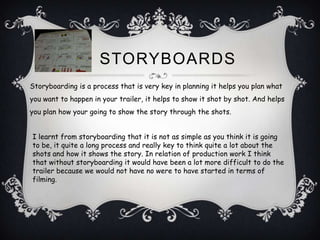 STORYBOARDS
Storyboarding is a process that is very key in planning it helps you plan what
you want to happen in your trailer, it helps to show it shot by shot. And helps
you plan how your going to show the story through the shots.


I learnt from storyboarding that it is not as simple as you think it is going
to be, it quite a long process and really key to think quite a lot about the
shots and how it shows the story. In relation of production work I think
that without storyboarding it would have been a lot more difficult to do the
trailer because we would not have no were to have started in terms of
filming.
 