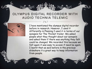 O LY M P U S D I G I TA L R E C O R D E R W I T H
      AUDIO TECHNIA TELEMIC

            I have mentioned the olympus digital recorder
            before in research. However, I used it
            differently in Planning I used it in terms of our
            synopsis for The Thicket trailer. We asked
            people what they thought about our synopsis
            and asked them if there was anything they felt
            could be changed. We recorded this because we
            felt again it was easy to access if need be again.
            I learnt that as said before in the previous
            slideshare it a great way to keep information
            from people.
 