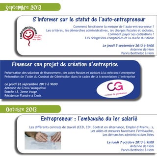 S’informer sur le statut de l’auto-entrepreneur
Comment fonctionne la mesure de l’auto-entrepreneur ?
Les critères, les démarches administratives, les charges fiscales et sociales,
Comment payer ses cotisations ?
Les obligations comptables et la durée du statut
Le jeudi 5 septembre 2013 à 9h00
Antenne de Hem
Parvis Berthelot à Hem
Entrepreneur : l’embauche du 1er salarié
Les différents contrats de travail (CCD, CDI, Contrat en alternance, Emploi d’Avenir...),
Les aides et mesures favorisant l’embauche,
Les démarches administratives liées
Le lundi 7 octobre 2013 à 9h00
Antenne de Hem
Parvis Berthelot à Hem
Septembre 2013
Octobre 2013
Financer son projet de création d’entreprise
Présentation des solutions de financement, des aides fiscales et sociales à la création d’entreprise
Présention de l’aide du Contrat de Génération dans le cadre de la transmission d’entreprise
Le jeudi 26 septembre 2013 à 9h00
Antenne de Croix/Wasquehal
Entrée 18, 2eme étage
Résidence Flandre à Croix
 