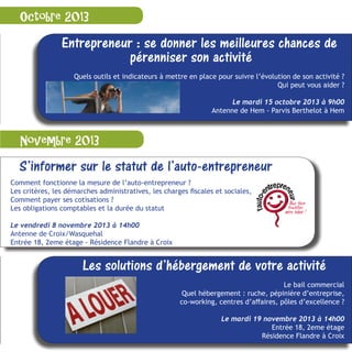 S’informer sur le statut de l’auto-entrepreneur
Comment fonctionne la mesure de l’auto-entrepreneur ?
Les critères, les démarches administratives, les charges fiscales et sociales,
Comment payer ses cotisations ?
Les obligations comptables et la durée du statut
Le vendredi 8 novembre 2013 à 14h00
Antenne de Croix/Wasquehal
Entrée 18, 2eme étage - Résidence Flandre à Croix
Octobre 2013
Novembre 2013
Entrepreneur : se donner les meilleures chances de
pérenniser son activité
Quels outils et indicateurs à mettre en place pour suivre l’évolution de son activité ?
Qui peut vous aider ?
Le mardi 15 octobre 2013 à 9h00
Antenne de Hem - Parvis Berthelot à Hem
Les solutions d’hébergement de votre activité
Le bail commercial
Quel hébergement : ruche, pépinière d’entreprise,
co-working, centres d’affaires, pôles d’excellence ?
Le mardi 19 novembre 2013 à 14h00
Antenne de Croix/WasquehalEntrée 18, 2eme étage
Résidence Flandre à Croix
 