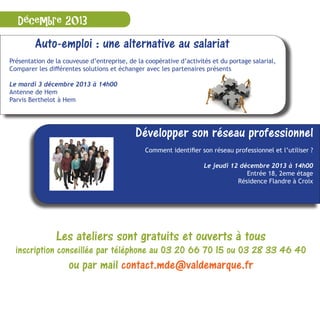 Décembre 2013
Auto-emploi : une alternative au salariat
Présentation de la couveuse d’entreprise, de la coopérative d’activités et du portage salarial,
Comparer les différentes solutions et échanger avec les partenaires présents
Le mardi 3 décembre 2013 à 14h00
Antenne de Hem
Parvis Berthelot à Hem
Développer son réseau professionnel
Comment identifier son réseau professionnel et l’utiliser ?
Le jeudi 12 décembre 2013 à 14h00
Antenne de Croix/WasquehalEntrée 18, 2eme étage
Résidence Flandre à Croix
Les ateliers sont gratuits et ouverts à tous
inscription conseillée par téléphone au 03 20 66 70 15 ou 03 28 33 46 40
ou par mail contact.mde@valdemarque.fr
 