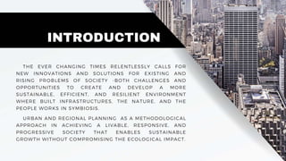 URBAN AND REGIONAL PLANNING AS A METHODOLOGICAL
APPROACH IN ACHIEVING A LIVABLE, RESPONSIVE, AND
PROGRESSIVE SOCIETY THAT ENABLES SUSTAINABLE
GROWTH WITHOUT COMPROMISING THE ECOLOGICAL IMPACT.
INTRODUCTION
THE EVER CHANGING TIMES RELENTLESSLY CALLS FOR
NEW INNOVATIONS AND SOLUTIONS FOR EXISTING AND
RISING PROBLEMS OF SOCIETY -BOTH CHALLENGES AND
OPPORTUNITIES TO CREATE AND DEVELOP A MORE
SUSTAINABLE, EFFICIENT, AND RESILIENT ENVIRONMENT
WHERE BUILT INFRASTRUCTURES, THE NATURE, AND THE
PEOPLE WORKS IN SYMBIOSIS.
 