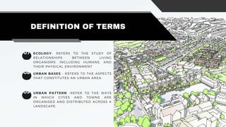 07
DEFINITION OF TERMS
08
09 URBAN PATTERN -REFER TO THE WAYS
IN WHICH CITIES AND TOWNS ARE
ORGANISED AND DISTRIBUTED ACROSS A
LANDSCAPE.
ECOLOGY- REFERS TO THE STUDY OF
RELATIONSHIPS BETWEEN LIVING
ORGANISMS, INCLUDING HUMANS, AND
THEIR PHYSICAL ENVIRONMENT
URBAN BASES - REFERS TO THE ASPECTS
THAT CONSTITUTES AN URBAN AREA
 