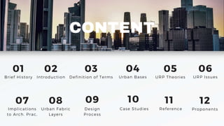CONTENT
01
Brief History
02
Introduction
03
Definition of Terms
04
Urban Bases
05
URP Theories
06
URP Issues
07
Implications
to Arch. Prac,
08
Urban Fabric
Layers
09
Design
Process
10
Case Studies
11 12
Reference Proponents
 