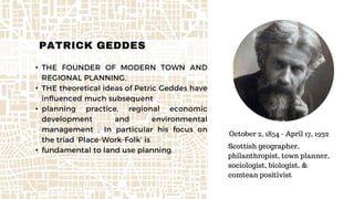 • THE FOUNDER OF MODERN TOWN AND
REGIONAL PLANNING.
• THE theoretical ideas of Petric Geddes have
influenced much subsequent
• planning practice, regional economic
development and environmental
management . In particular his focus on
the triad ‘Place-Work-Folk’ is
• fundamental to land use planning.
PATRICK GEDDES
October 2, 1854 - April 17, 1932
Scottish geographer,
philanthropist, town planner,
sociologist, biologist, &
comtean positivist
 