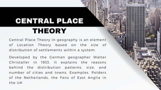 CENTRAL PLACE
THEORY
Central Place Theory in geography is an element
of Location Theory based on the size of
distribution of settlements within a system.
Developed by the German geographer Walter
Christaller in 1933. It explains the reasons
behind the distribution patterns, size, and
number of cities and towns. Examples. Polders
of the Netherlands, the Fens of East Anglia in
the UK
 