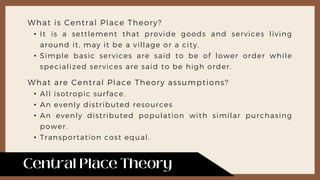 What is Central Place Theory?
• It is a settlement that provide goods and services living
around it, may it be a village or a city.
• Simple basic services are said to be of lower order while
specialized services are said to be high order.
What are Central Place Theory assumptions?
• All isotropic surface.
• An evenly distributed resources
• An evenly distributed population with similar purchasing
power.
• Transportation cost equal.
 