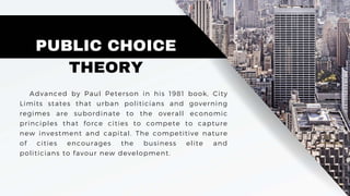 PUBLIC CHOICE
THEORY
Advanced by Paul Peterson in his 1981 book, City
Limits states that urban politicians and governing
regimes are subordinate to the overall economic
principles that force cities to compete to capture
new investment and capital. The competitive nature
of cities encourages the business elite and
politicians to favour new development.
 