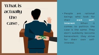 • People are rational
beings who look for
their own self-
interest. When it
comes to politics the
case is the same. They
don't suddenly become
benevolent, they strive
for their own self-
interest.
 