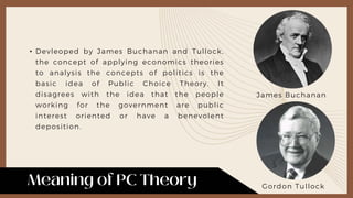 • Devleoped by James Buchanan and Tullock,
the concept of applying economics theories
to analysis the concepts of politics is the
basic idea of Public Choice Theory. It
disagrees with the idea that the people
working for the government are public
interest oriented or have a benevolent
deposition.
James Buchanan
Gordon Tullock
 