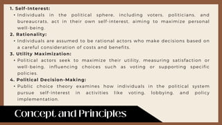 1. Self-Interest:
• Individuals in the political sphere, including voters, politicians, and
bureaucrats, act in their own self-interest, aiming to maximize personal
well-being.
2. Rationality:
• Individuals are assumed to be rational actors who make decisions based on
a careful consideration of costs and benefits.
3. Utility Maximization:
• Political actors seek to maximize their utility, measuring satisfaction or
well-being, influencing choices such as voting or supporting specific
policies.
4. Political Decision-Making:
• Public choice theory examines how individuals in the political system
pursue self-interest in activities like voting, lobbying, and policy
implementation.
 