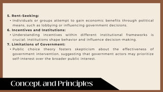 5. Rent-Seeking:
• Individuals or groups attempt to gain economic benefits through political
means, such as lobbying or influencing government decisions.
6. Incentives and Institutions:
• Understanding incentives within different institutional frameworks is
crucial; institutions shape behavior and influence decision-making.
7. Limitations of Government:
• Public choice theory fosters skepticism about the effectiveness of
government intervention, suggesting that government actors may prioritize
self-interest over the broader public interest.
 