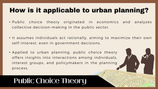 • Public choice theory originated in economics and analyzes
collective decision-making in the public sector.
• It assumes individuals act rationally, aiming to maximize their own
self-interest, even in government decisions.
• Applied to urban planning, public choice theory
offers insights into interactions among individuals,
interest groups, and policymakers in the planning
process.
How is it applicable to urban planning?
 