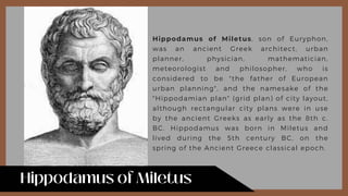 Hippodamus of Miletus, son of Euryphon,
was an ancient Greek architect, urban
planner, physician, mathematician,
meteorologist and philosopher, who is
considered to be "the father of European
urban planning", and the namesake of the
"Hippodamian plan" (grid plan) of city layout,
although rectangular city plans were in use
by the ancient Greeks as early as the 8th c.
BC. Hippodamus was born in Miletus and
lived during the 5th century BC, on the
spring of the Ancient Greece classical epoch.
 