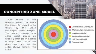 CONCENTRIC ZONE MODEL
Also known as The
Burgess Model, The Bull's
Eye Model. Developed in the
1920's by the urban
sociologist Ernest Burgess.
The model portrays how
cities social groups are
spatially arranged in a series
of rings. The size of the
rings may vary, but the
order always remains the
same.
 