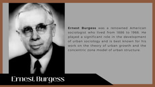 Ernest Burgess was a renowned American
sociologist who lived from 1886 to 1966. He
played a significant role in the development
of urban sociology and is best known for his
work on the theory of urban growth and the
concentric zone model of urban structure.
 