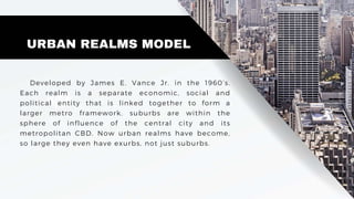URBAN REALMS MODEL
Developed by James E. Vance Jr. in the 1960’s.
Each realm is a separate economic, social and
political entity that is linked together to form a
larger metro framework. suburbs are within the
sphere of influence of the central city and its
metropolitan CBD. Now urban realms have become,
so large they even have exurbs, not just suburbs.
 
