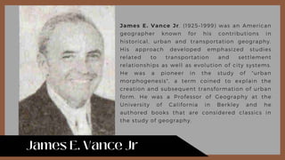 James E. Vance Jr. (1925–1999) was an American
geographer known for his contributions in
historical, urban and transportation geography.
His approach developed emphasized studies
related to transportation and settlement
relationships as well as evolution of city systems.
He was a pioneer in the study of "urban
morphogenesis", a term coined to explain the
creation and subsequent transformation of urban
form. He was a Professor of Geography at the
University of California in Berkley and he
authored books that are considered classics in
the study of geography.
 