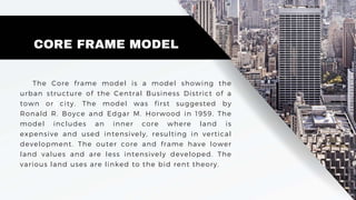 CORE FRAME MODEL
The Core frame model is a model showing the
urban structure of the Central Business District of a
town or city. The model was first suggested by
Ronald R. Boyce and Edgar M. Horwood in 1959. The
model includes an inner core where land is
expensive and used intensively, resulting in vertical
development. The outer core and frame have lower
land values and are less intensively developed. The
various land uses are linked to the bid rent theory.
 