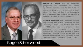 Ronald R. Boyce was an American
geographer and academic who made
significant contributions to the field of
economic geography. He authored a book
titled The Bases of Economic Geography
which was published in 1978. He was also a
professor at Seattle Pacific University.
Edgar M. Horwood was a professor of Civil
Engineering and Urban Planning at the
University of Washington, Seattle from 1960
to 1980. He was a pioneer in the
application of computers to urban
planning. In 1969, he and Ronald R. Boyce
suggested the Core Frame Model, which is
a model showing the urban structure of the
Central Business District of a town or city.
 