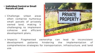 • Individual Control or Small
Parcels of Land:
⚬ Challenge: Urban areas
often comprise numerous
small parcels of privately
owned land, making it
challenging to implement
cohesive and efficient
development plans.
⚬ Impacts: Fragmented ownership can lead to inconsistent
development patterns hindering the implementation of
comprehensive strategies for transportation, infrastructure, and land
use.
 
