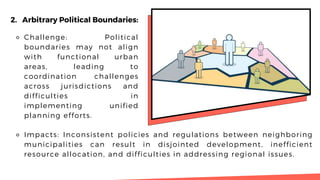 2. Arbitrary Political Boundaries:
⚬ Challenge: Political
boundaries may not align
with functional urban
areas, leading to
coordination challenges
across jurisdictions and
difficulties in
implementing unified
planning efforts.
⚬ Impacts: Inconsistent policies and regulations between neighboring
municipalities can result in disjointed development, inefficient
resource allocation, and difficulties in addressing regional issues.
 