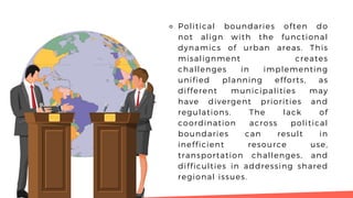⚬ Political boundaries often do
not align with the functional
dynamics of urban areas. This
misalignment creates
challenges in implementing
unified planning efforts, as
different municipalities may
have divergent priorities and
regulations. The lack of
coordination across political
boundaries can result in
inefficient resource use,
transportation challenges, and
difficulties in addressing shared
regional issues.
 