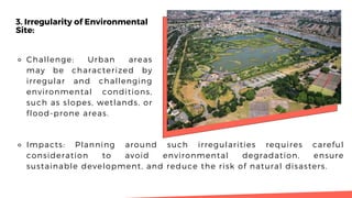 3. Irregularity of Environmental
Site:
⚬ Challenge: Urban areas
may be characterized by
irregular and challenging
environmental conditions,
such as slopes, wetlands, or
flood-prone areas.
⚬ Impacts: Planning around such irregularities requires careful
consideration to avoid environmental degradation, ensure
sustainable development, and reduce the risk of natural disasters.
 