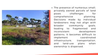 ⚬ The presence of numerous small,
privately owned parcels of land
poses challenges for
comprehensive planning.
Decisions made by individual
landowners may not align with
broader community goals,
leading to fragmented and
inconsistent development
patterns. It becomes difficult to
implement coordinated
infrastructure, transportation,
and land-use plans when
ownership is dispersed.
 