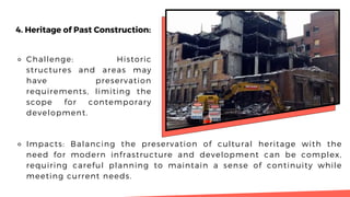 4. Heritage of Past Construction:
⚬ Challenge: Historic
structures and areas may
have preservation
requirements, limiting the
scope for contemporary
development.
⚬ Impacts: Balancing the preservation of cultural heritage with the
need for modern infrastructure and development can be complex,
requiring careful planning to maintain a sense of continuity while
meeting current needs.
 