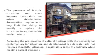 ⚬ The presence of historic
structures and areas
imposes constraints on
urban development.
Preservation requirements
may limit the ability to
modify or replace old
structures to accommodate
modern needs.
Balancing the preservation of cultural heritage with the necessity for
contemporary infrastructure and development is a delicate task that
requires thoughtful planning to maintain a sense of continuity while
meeting current demands.
 