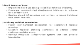 1.Small Parcels of Land:
⚬ Implement mixed-use zoning to optimize land use efficiently.
⚬ Encourage community-led development initiatives to enhance
local collaboration.
⚬ Develop shared infrastructure and services to reduce individual
land parcel demands.
2.Arbitrary Political Boundaries:
⚬ Foster inter-municipal cooperation for coordinated regional
planning.
⚬ Establish regional planning authorities to address shared
challenges collaboratively.
⚬ Develop integrated transportation systems that span political
boundaries.
 