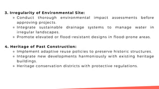 3. Irregularity of Environmental Site:
⚬ Conduct thorough environmental impact assessments before
approving projects.
⚬ Integrate sustainable drainage systems to manage water in
irregular landscapes.
⚬ Promote elevated or flood-resistant designs in flood-prone areas.
4. Heritage of Past Construction:
⚬ Implement adaptive reuse policies to preserve historic structures.
⚬ Integrate new developments harmoniously with existing heritage
buildings.
⚬ Heritage conservation districts with protective regulations.
 