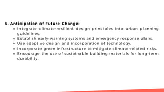 5. Anticipation of Future Change:
⚬ Integrate climate-resilient design principles into urban planning
guidelines.
⚬ Establish early-warning systems and emergency response plans.
⚬ Use adaptive design and incorporation of technology.
⚬ Incorporate green infrastructure to mitigate climate-related risks.
⚬ Encourage the use of sustainable building materials for long-term
durability.
 