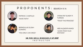 P R O P O N E N T S :
PATRICK J. CASTILLO
ABD-ALQADIR AWADI
JYRAN PAT SUNDY P.
TURNOS
BERNOULLIE ELIJAH
SUMAPIG
BSARCH-IV A
AR. NUR-AISA L. MADJALES, UAP, RMP
“LEARN FROM YOUR
MISTAKES”
“HAVE FAITH”
“TRUST THE PROCESS”
I N S T R U C T O R
“YOU ONLY LIVE ONCE”
 