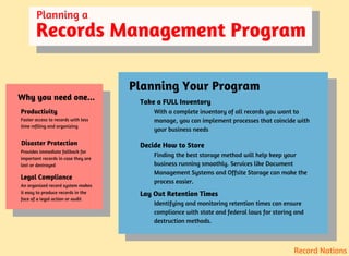 Planning a
Records Management Program
Why you need one...
Productivity
Legal Compliance
Disaster Protection
Faster access to records with less
time refiling and organizing
Provides immediate fallback for
important records in case they are
lost or destroyed
An organized record system makes
it easy to produce records in the
face of a legal action or audit
Planning Your Program
Take a FULL Inventory
Decide How to Store
Lay Out Retention Times
With a complete inventory of all records you want to
manage, you can implement processes that coincide with
your business needs
Finding the best storage method will help keep your
business running smoothly. Services like Document
Management Systems and Offsite Storage can make the
process easier.
Identifying and monitoring retention times can ensure
compliance with state and federal laws for storing and
destruction methods.
Record Nations
 