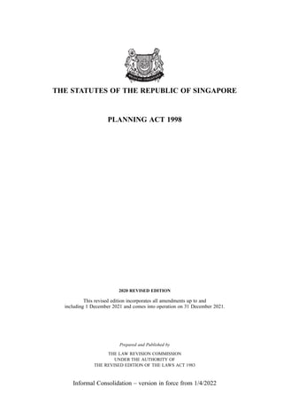 THE STATUTES OF THE REPUBLIC OF SINGAPORE
PLANNING ACT 1998
2020 REVISED EDITION
This revised edition incorporates all amendments up to and
including 1 December 2021 and comes into operation on 31 December 2021.
Prepared and Published by
THE LAW REVISION COMMISSION
UNDER THE AUTHORITY OF
THE REVISED EDITION OF THE LAWS ACT 1983
Informal Consolidation – version in force from 1/4/2022
 