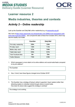 Version 1 1 © OCR 2019
Component 01: News and Online Media
Learner resource 2
Media industries, theories and contexts
Activity 2 – Online readership
Look up the Guardian and Daily Mail online readership (e.g. at newsworks.org.uk)
Also look at https://www.newsworks.org.uk/reports/abc-over-20000-more-newspapers-sold-
every-day-in-january/193951 and compare the data to these from October 2018, which may
become rapidly out of date:
Guardian Daily Mail
Print daily readership 0.8m 3.0m
PC daily reach 1.2m 1.1m
Mobile daily reach 2.7m 3.4m
Tablet daily reach 0.5m 0.7m
Total Facebook likes 8m 15m
Twitter followers 7.3m 2.3m
1. Which newspaper is more reliant on its online editions and social media feeds compared
to its print editions?
2. How, if at all, have these figures changed since October 2018?
3. The Guardian has a strategy of trying to attract ‘supporters’ (loyal readers) rather than
attracting readers to individual stories through clicks on social media.
How does the above data suggest this strategy is working?
The Guardian
The strategy is not working.
 