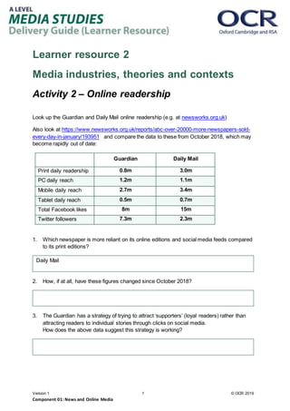 Version 1 1 © OCR 2019
Component 01: News and Online Media
Learner resource 2
Media industries, theories and contexts
Activity 2 – Online readership
Look up the Guardian and Daily Mail online readership (e.g. at newsworks.org.uk)
Also look at https://www.newsworks.org.uk/reports/abc-over-20000-more-newspapers-sold-
every-day-in-january/193951 and compare the data to these from October 2018, which may
become rapidly out of date:
Guardian Daily Mail
Print daily readership 0.8m 3.0m
PC daily reach 1.2m 1.1m
Mobile daily reach 2.7m 3.4m
Tablet daily reach 0.5m 0.7m
Total Facebook likes 8m 15m
Twitter followers 7.3m 2.3m
1. Which newspaper is more reliant on its online editions and social media feeds compared
to its print editions?
2. How, if at all, have these figures changed since October 2018?
3. The Guardian has a strategy of trying to attract ‘supporters’ (loyal readers) rather than
attracting readers to individual stories through clicks on social media.
How does the above data suggest this strategy is working?
Daily Mail
 