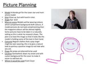 Picture Planning
•
•
•
•

•

•
•
•

Model-A blonde girl for the cover star and main
article model.
Shot-Close up, but with hand in shot.
Angle-Eye level
Mise-en-scene-Models will be wearing colours
which compliment background draft colours, if
model pictures do not look complimenting then
the magazine colours will be altered slightly.
Some pictures have to be taken in a naturally
setting as this is what my research shows. The
plan is to have the image so that it looks like the
model is holding some of the text in their hand.
Costume-Regular clothes that a pop singer
might be seen wearing, this is to give a natural
look to portray a positive image to not hide who
you are.
Props-No props are planned to be used
Location-Somewhere down my street and with
a plain background for the cover to make it
easier to add text etc.
Where it would be used-Front Cover

 