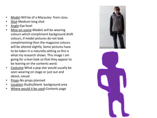 •
•
•
•

•
•
•
•

Model-Will be of a Macauley from class.
Shot-Medium-long shot
Angle-Eye level
Mise-en-scene-Models will be wearing
colours which compliment background draft
colours, if model pictures do not look
complimenting then the magazine colours
will be altered slightly. Some pictures have
to be taken in a naturally setting as this is
what my research shows. This image I am
going for a lean look so that they appear to
be leaning on the contents word.
Costume-What a pop star would usually be
seen wearing on stage or just out and
about, casual.
Props-No props planned
Location-Studio/blank background area
Where would it be used-Contents page

 